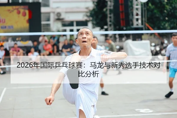 2026年国际乒乓球赛：马龙与新秀选手技术对比分析