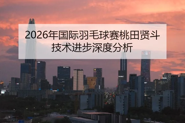 2026年国际羽毛球赛桃田贤斗技术进步深度分析