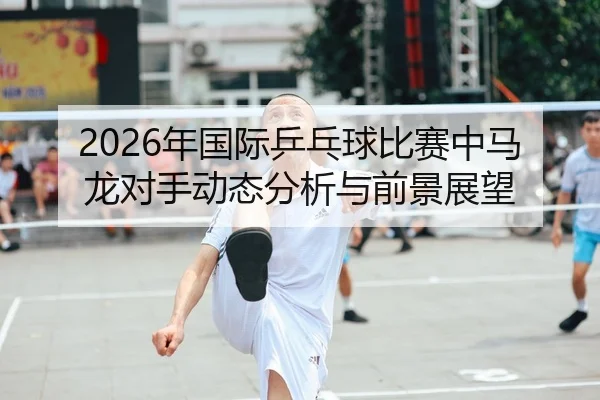 2026年国际乒乓球比赛中马龙对手动态分析与前景展望