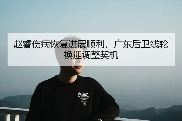 赵睿伤病恢复进展顺利，广东后卫线轮换迎调整契机