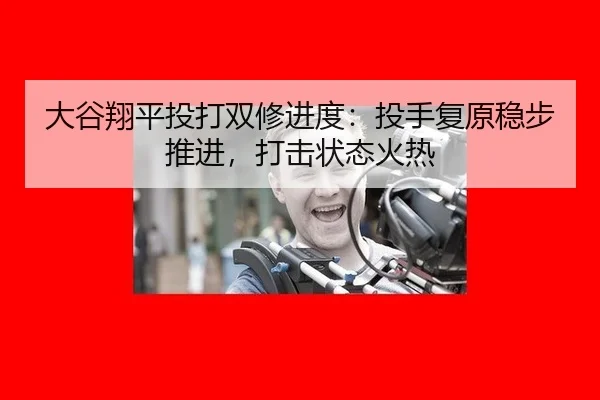 大谷翔平投打双修进度：投手复原稳步推进，打击状态火热